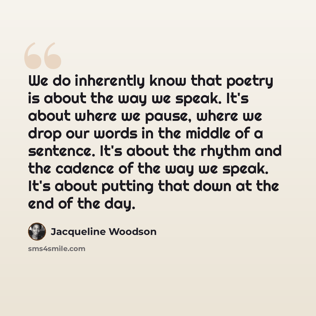 “We do inherently know that poetry is about the way we speak. It's about where we pause, where we drop our words in the middle of a sentence. It's about the rhythm and the cadence of the way we speak. It's about putting that down at the end of the day.” quote by Jacqueline Woodson