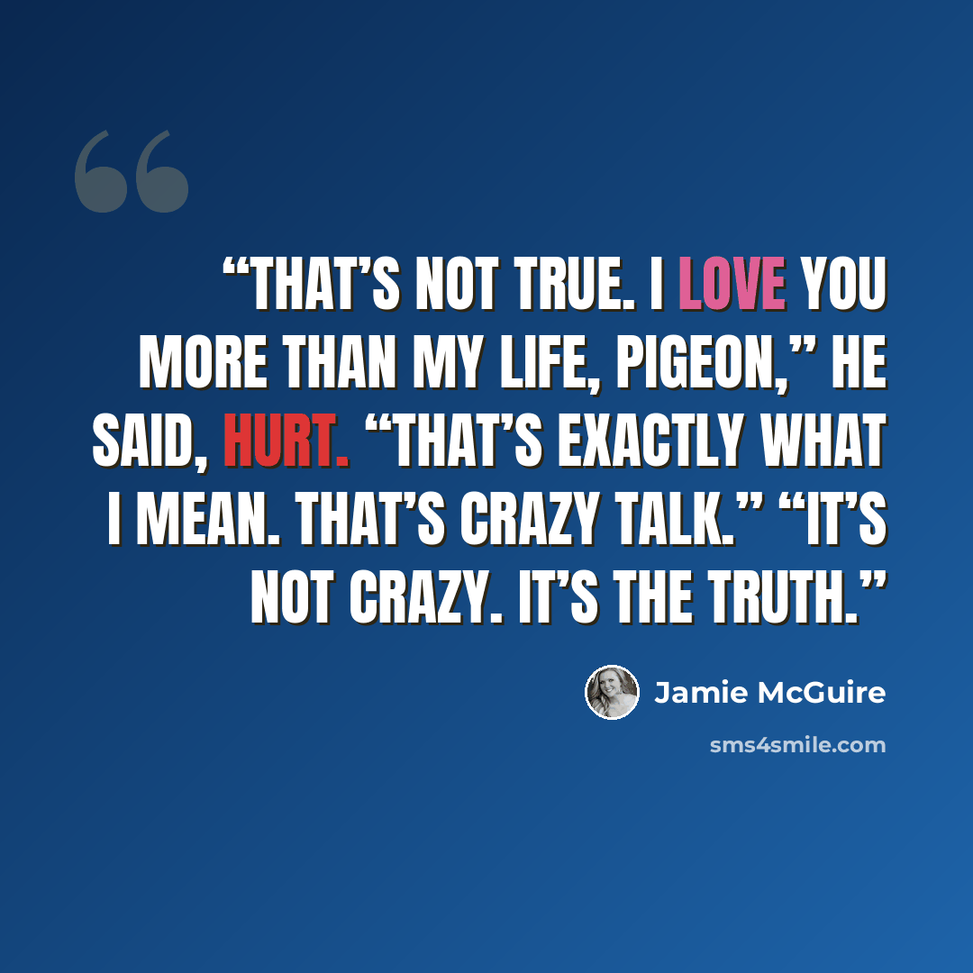 “That’s not true. I love you more than my life, Pigeon,” he said, hurt. “That’s exactly what I mean. That’s crazy talk.” “It’s not crazy. It’s the truth.” quote by Jamie McGuire