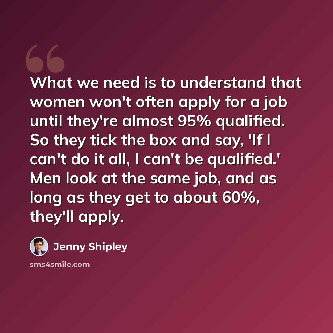“What we need is to understand that women won't often apply for a job until they're almost 95% qualified. So they tick the box and say, 'If I can't do it all, I can't be qualified.' Men look at the same job, and as long as they get to about 60%, they'll apply.” quote by Jenny Shipley