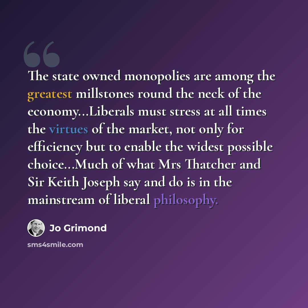 “The state owned monopolies are among the greatest millstones round the neck of the economy...Liberals must stress at all times the virtues of the market, not only for efficiency but to enable the widest possible choice...Much of what Mrs Thatcher and Sir Keith Joseph say and do is in the…” quote by Jo Grimond