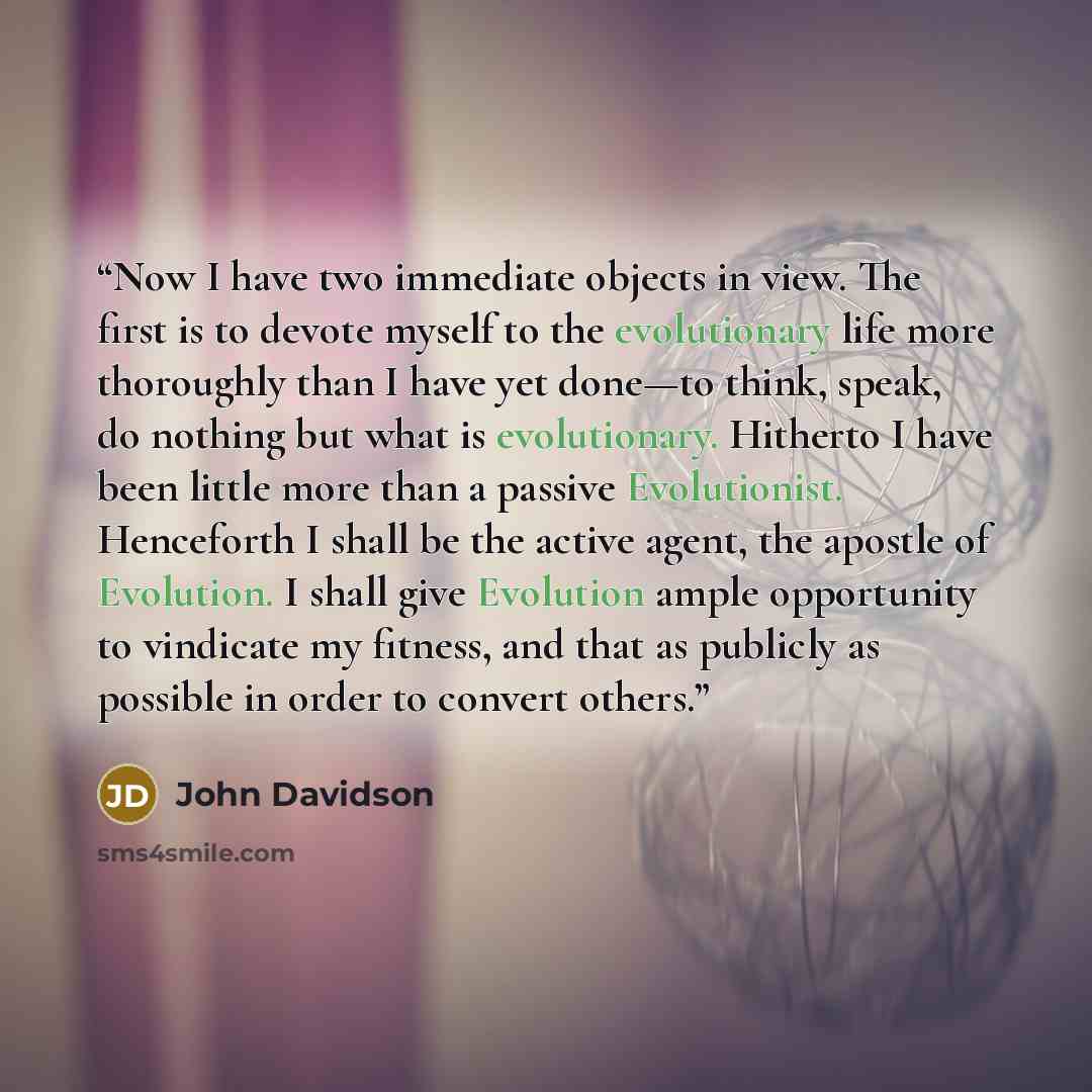 “Now I have two immediate objects in view. The first is to devote myself to the evolutionary life more thoroughly than I have yet done—to think, speak, do nothing but what is evolutionary. Hitherto I have been little more than a passive Evolutionist. Henceforth I shall be the active agent, the…” quote by John Davidson