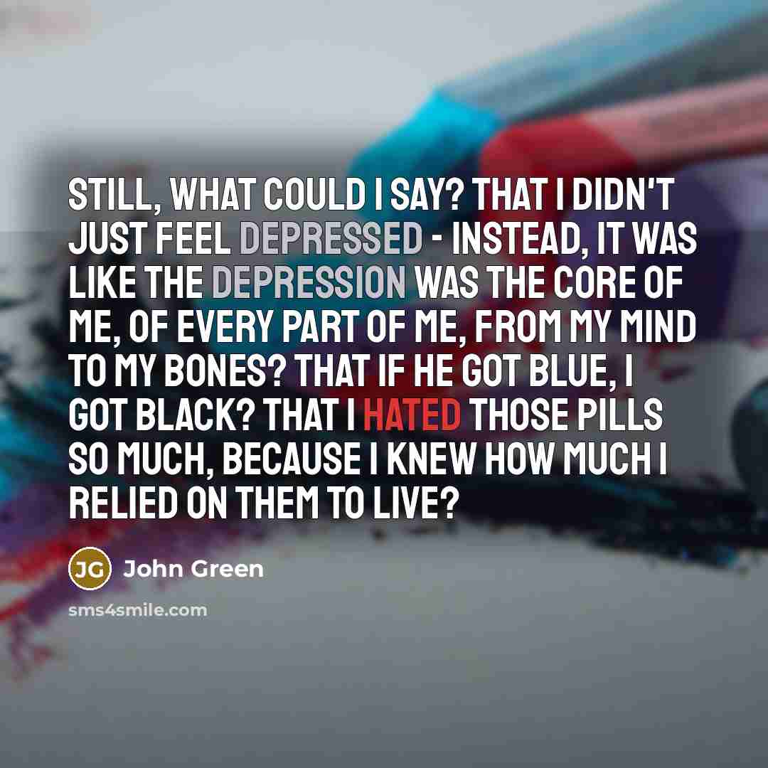 “still, what could i say? that i didn't just feel depressed - instead, it was like the depression was the core of me, of every part of me, from my mind to my bones? that if he got blue, i got black? that i hated those pills so much, because i knew how much i relied on them to live?” quote by John Green