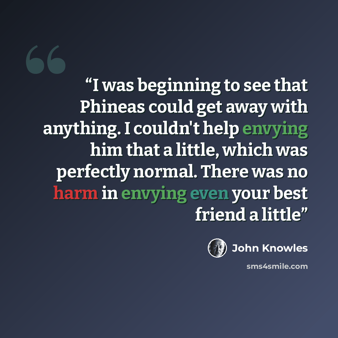 “I was beginning to see that Phineas could get away with anything. I couldn't help envying him that a little, which was perfectly normal. There was no harm in envying even your best friend a little” quote by John Knowles