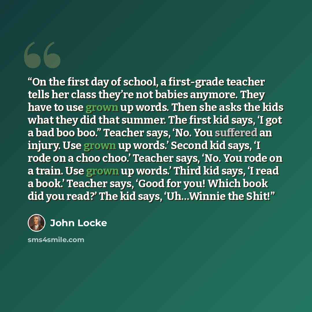 “On the first day of school, a first-grade teacher tells her class they’re not babies anymore. They have to use grown up words. Then she asks the kids what they did that summer. The first kid says, ‘I got a bad boo boo.” Teacher says, ‘No. You suffered an injury. Use grown up words.’ Second kid…” quote by John Locke