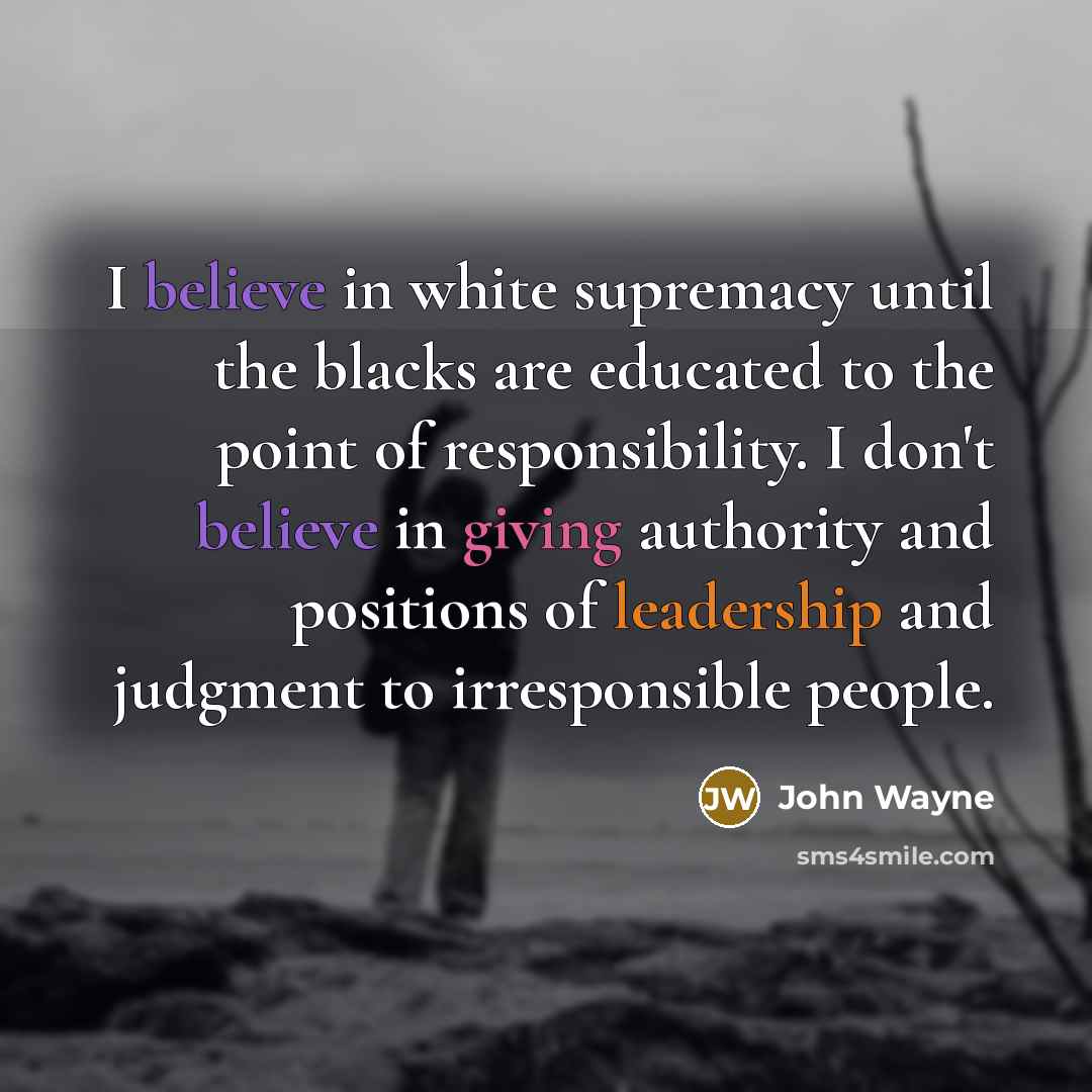 “I believe in white supremacy until the blacks are educated to the point of responsibility. I don't believe in giving authority and positions of leadership and judgment to irresponsible people.” quote by John Wayne