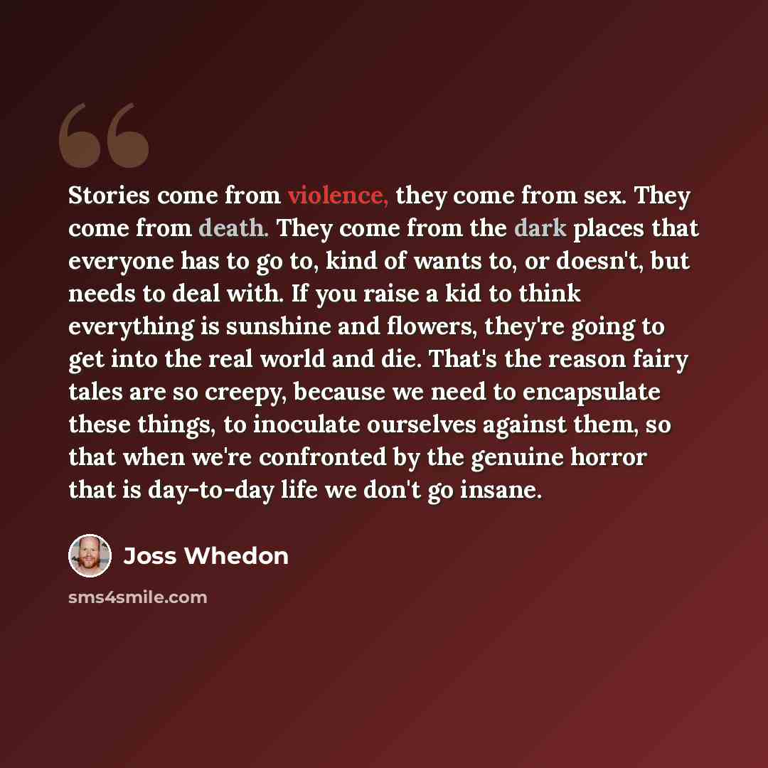 “Stories come from violence, they come from sex. They come from death. They come from the dark places that everyone has to go to, kind of wants to, or doesn't, but needs to deal with. If you raise a kid to think everything is sunshine and flowers, they're going to get into the real world and die…” quote by Joss Whedon