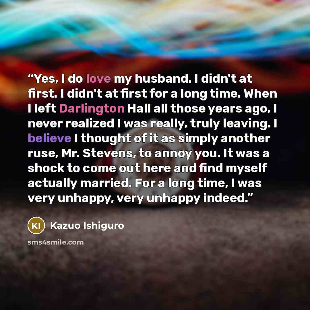 “Yes, I do love my husband. I didn't at first. I didn't at first for a long time. When I left Darlington Hall all those years ago, I never realized I was really, truly leaving. I believe I thought of it as simply another ruse, Mr. Stevens, to annoy you. It was a shock to come out here and find…” quote by Kazuo Ishiguro