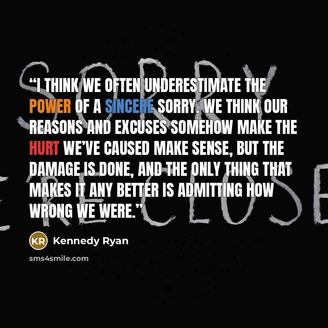 “I think we often underestimate the power of a sincere sorry. We think our reasons and excuses somehow make the hurt we’ve caused make sense, but the damage is done, and the only thing that makes it any better is admitting how wrong we were.” quote by Kennedy Ryan