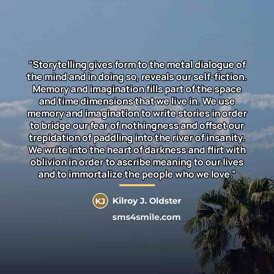 “Storytelling gives form to the metal dialogue of the mind and in doing so, reveals our self-fiction. Memory and imagination fills part of the space and time dimensions that we live in. We use memory and imagination to write stories in order to bridge our fear of nothingness and offset our…” quote by Kilroy J. Oldster
