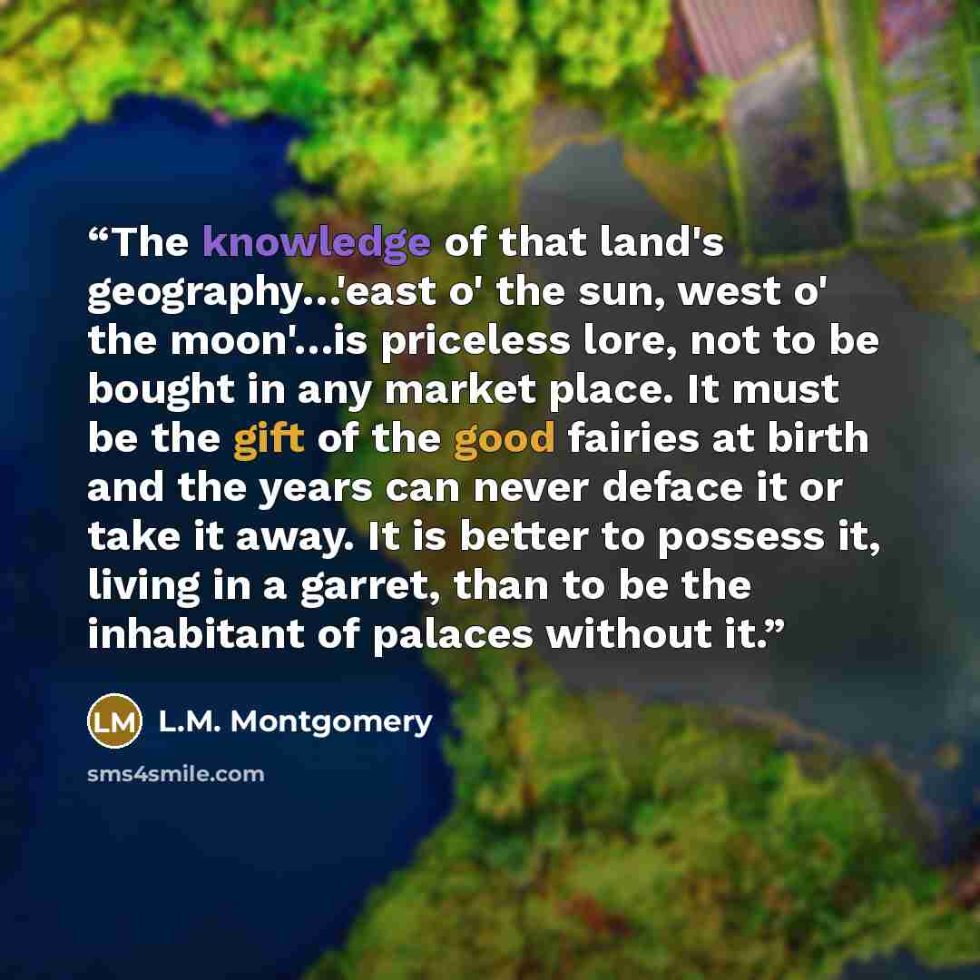 “The knowledge of that land's geography…'east o' the sun, west o' the moon'…is priceless lore, not to be bought in any market place. It must be the gift of the good fairies at birth and the years can never deface it or take it away. It is better to possess it, living in a garret, than to be the…” quote by L.M. Montgomery