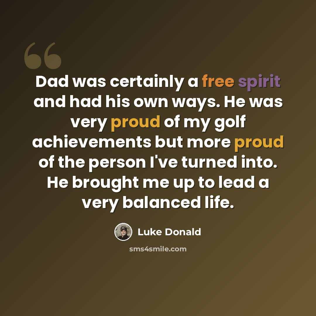 “Dad was certainly a free spirit and had his own ways. He was very proud of my golf achievements but more proud of the person I've turned into. He brought me up to lead a very balanced life.” quote by Luke Donald