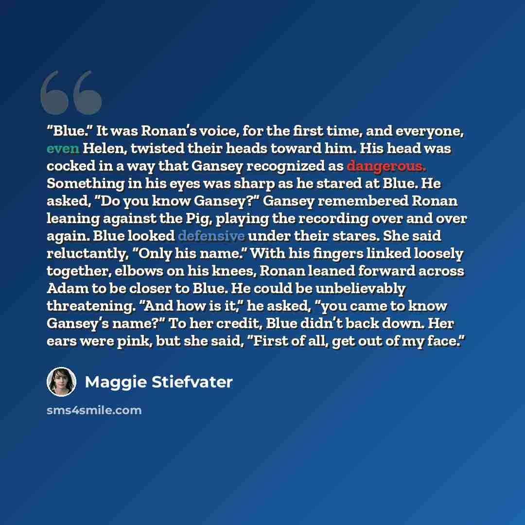 “Blue.” It was Ronan’s voice, for the first time, and everyone, even Helen, twisted their heads toward him. His head was cocked in a way that Gansey recognized as dangerous. Something in his eyes was sharp as he stared at Blue. He asked, “Do you know Gansey?” Gansey remembered Ronan leaning against…” quote by Maggie Stiefvater