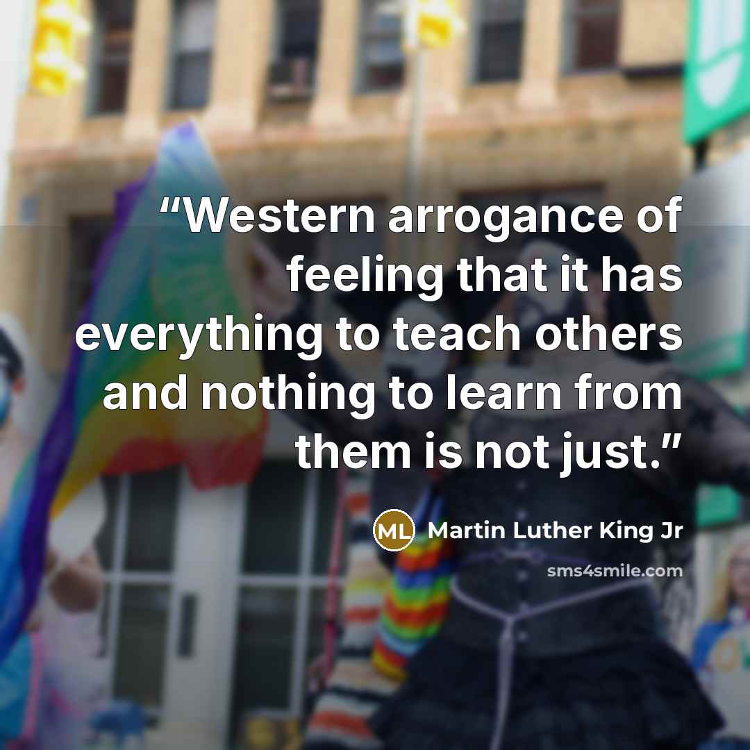 “Western arrogance of feeling that it has everything to teach others and nothing to learn from them is not just.” quote by Martin Luther King Jr