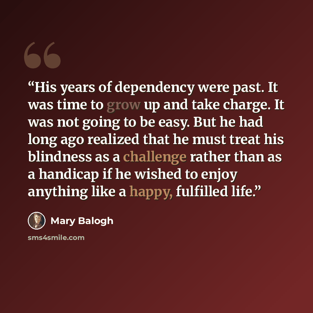 “His years of dependency were past. It was time to grow up and take charge. It was not going to be easy. But he had long ago realized that he must treat his blindness as a challenge rather than as a handicap if he wished to enjoy anything like a happy, fulfilled life.” quote by Mary Balogh