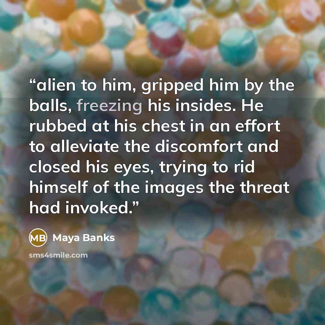 “alien to him, gripped him by the balls, freezing his insides. He rubbed at his chest in an effort to alleviate the discomfort and closed his eyes, trying to rid himself of the images the threat had invoked.” quote by Maya Banks
