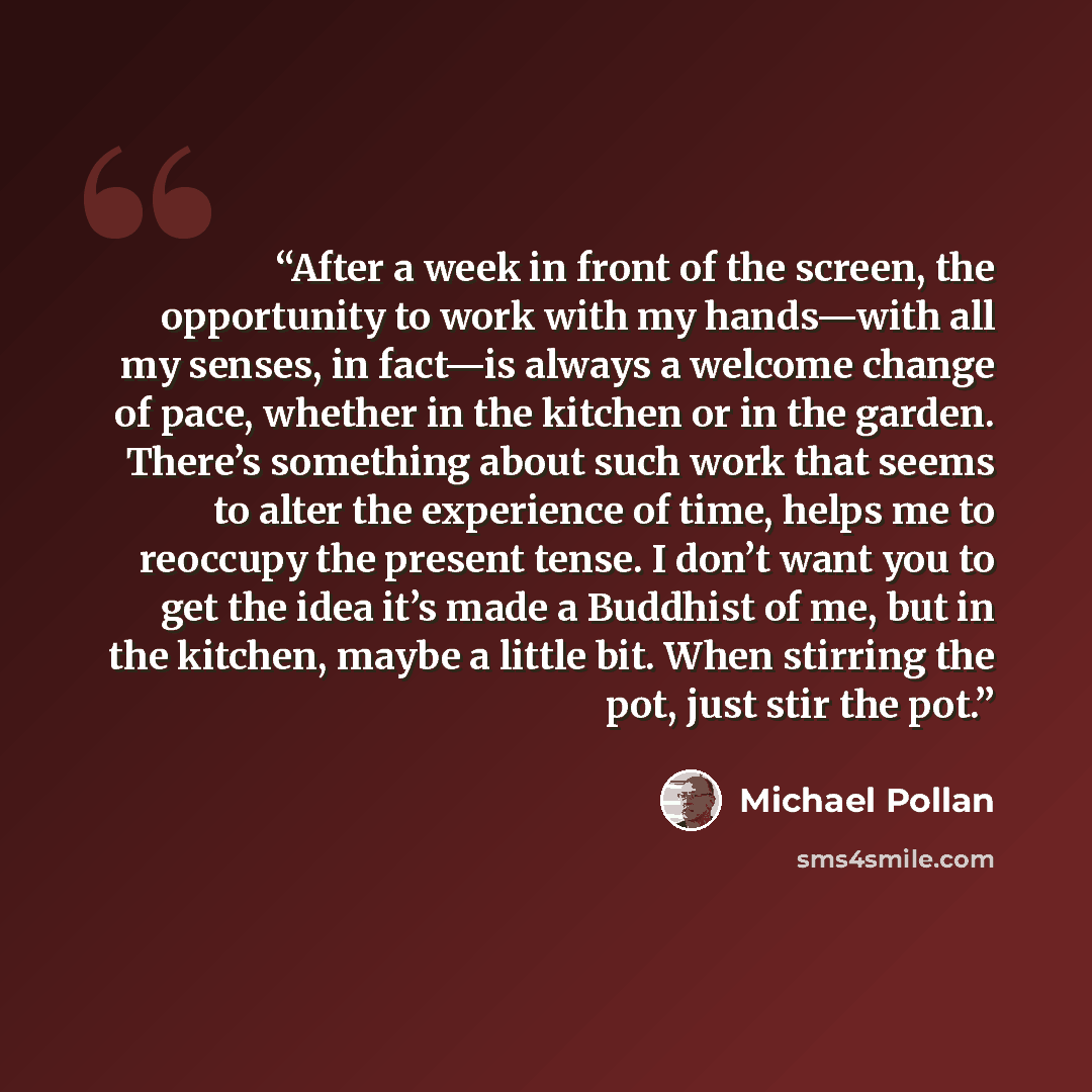 “After a week in front of the screen, the opportunity to work with my hands—with all my senses, in fact—is always a welcome change of pace, whether in the kitchen or in the garden. There’s something about such work that seems to alter the experience of time, helps me to reoccupy the present tense…” quote by Michael Pollan