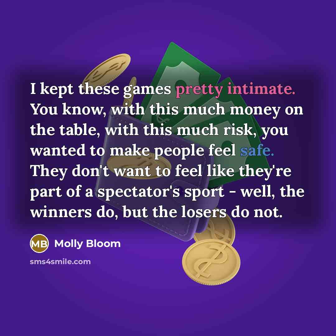 “I kept these games pretty intimate. You know, with this much money on the table, with this much risk, you wanted to make people feel safe. They don't want to feel like they're part of a spectator's sport - well, the winners do, but the losers do not.” quote by Molly Bloom