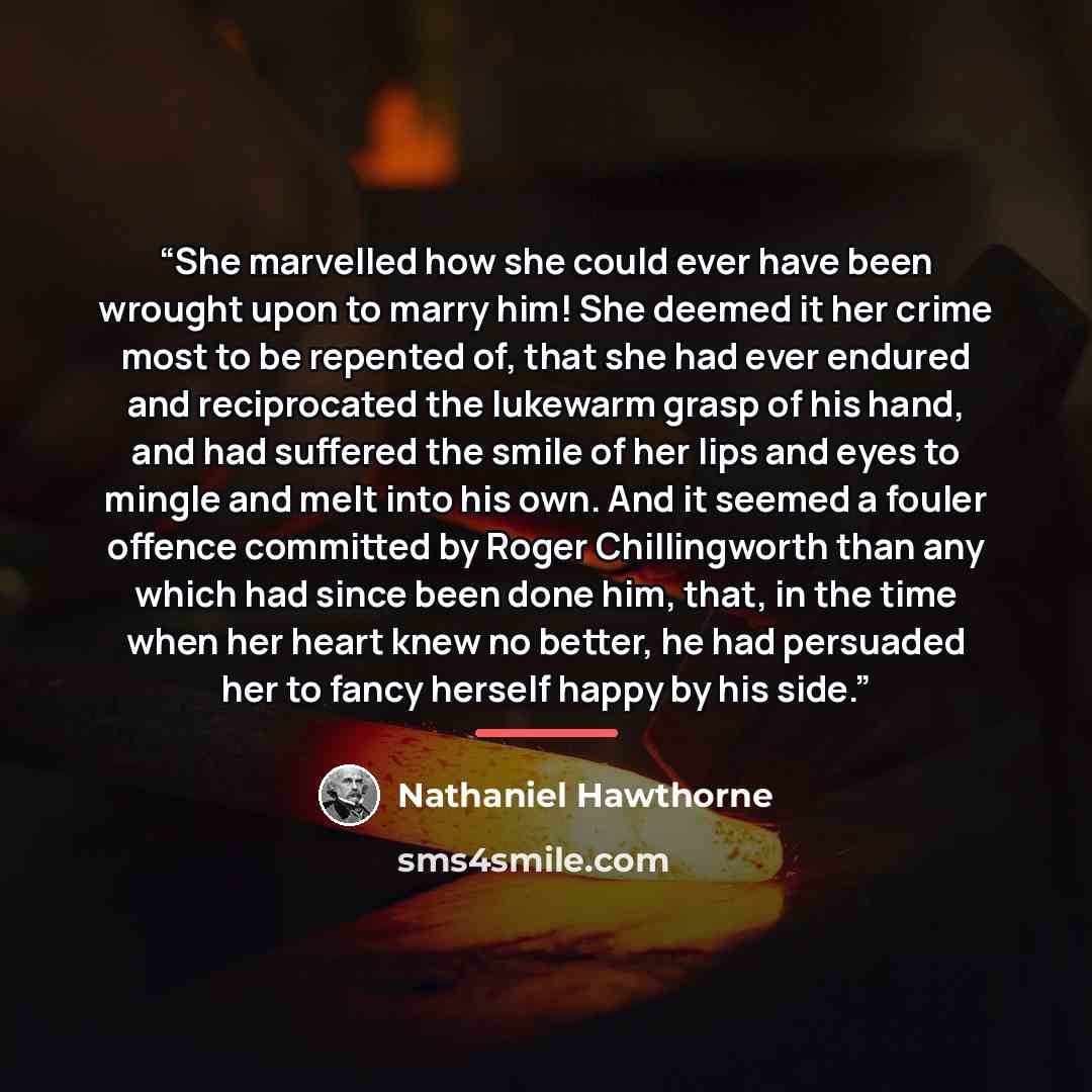 “She marvelled how she could ever have been wrought upon to marry him! She deemed it her crime most to be repented of, that she had ever endured and reciprocated the lukewarm grasp of his hand, and had suffered the smile of her lips and eyes to mingle and melt into his own. And it seemed a fouler…” quote by Nathaniel Hawthorne