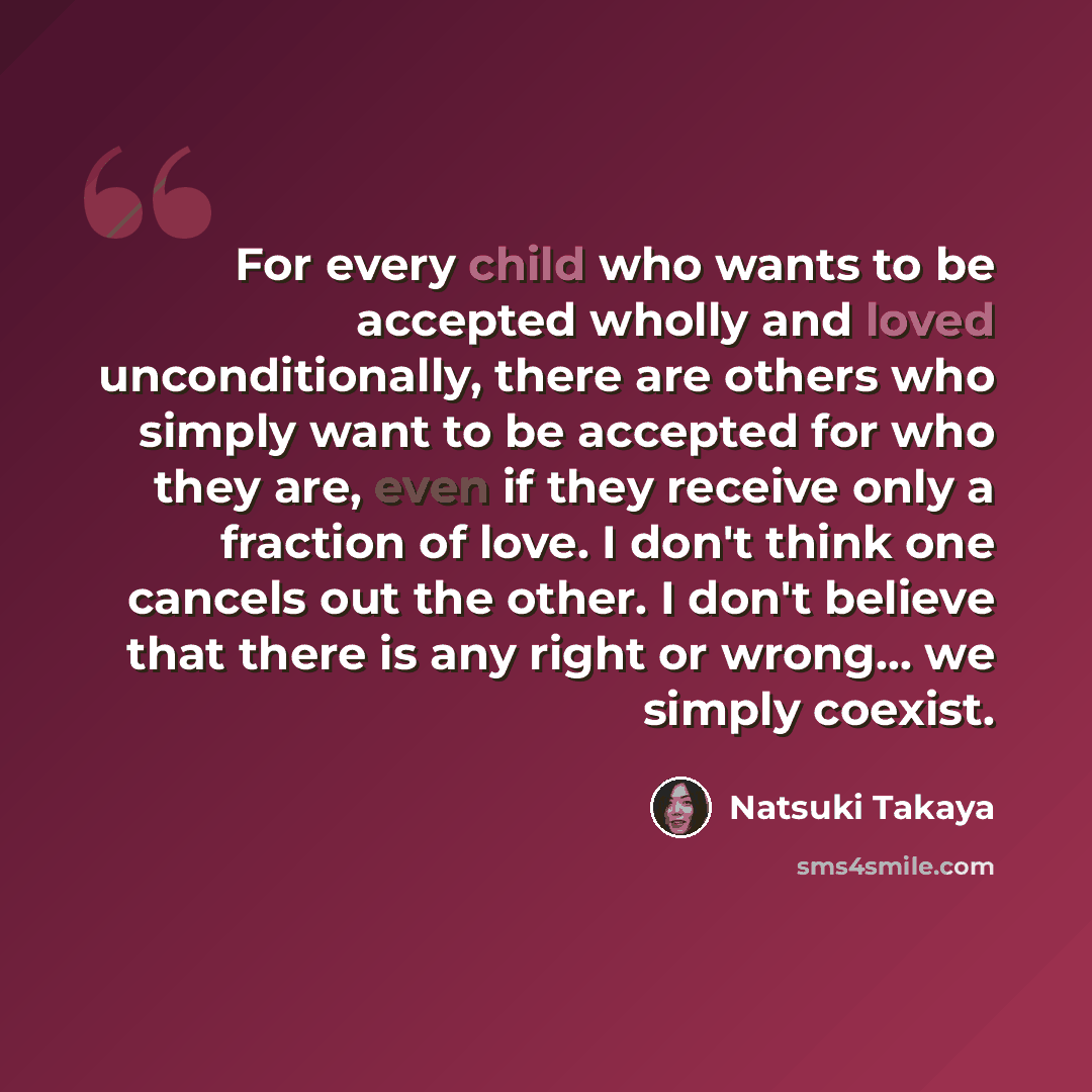 “For every child who wants to be accepted wholly and loved unconditionally, there are others who simply want to be accepted for who they are, even if they receive only a fraction of love. I don't think one cancels out the other. I don't believe that there is any right or wrong... we simply coexist.” quote by Natsuki Takaya