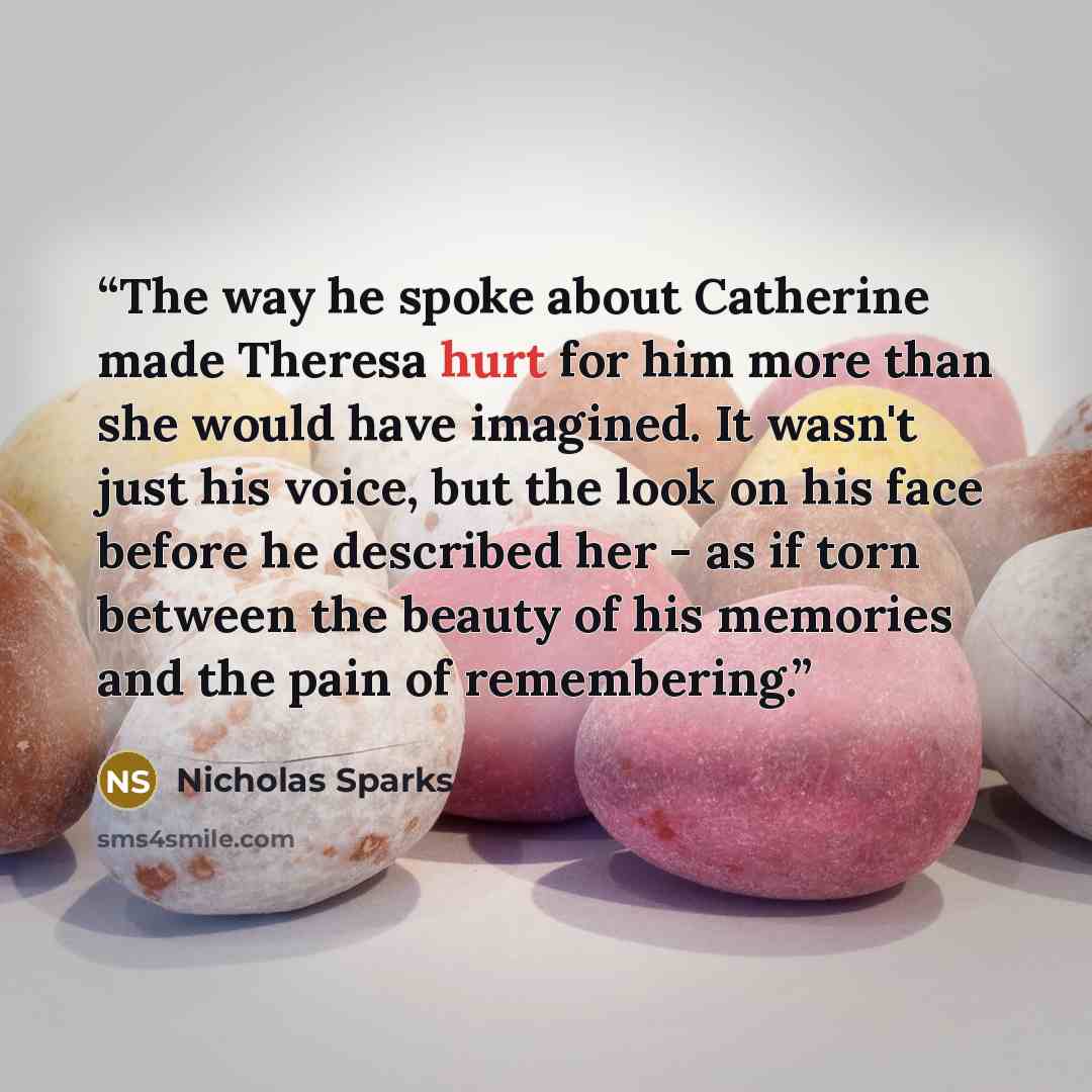 “The way he spoke about Catherine made Theresa hurt for him more than she would have imagined. It wasn't just his voice, but the look on his face before he described her - as if torn between the beauty of his memories and the pain of remembering.” quote by Nicholas Sparks