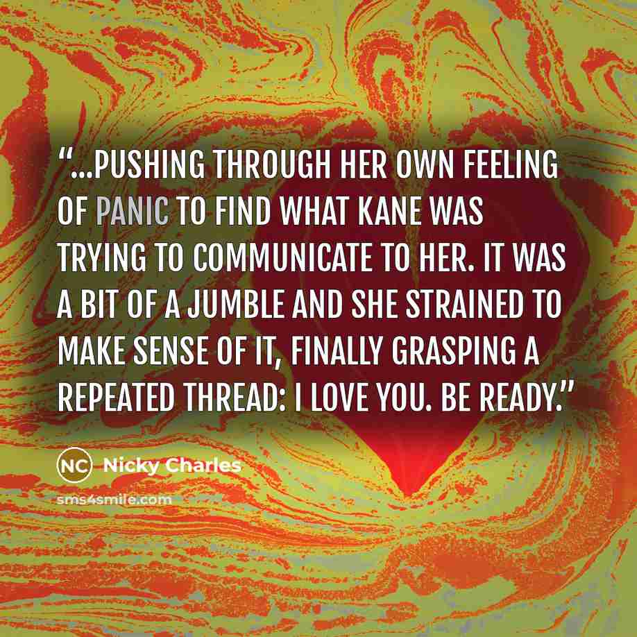“...pushing through her own feeling of panic to find what Kane was trying to communicate to her. It was a bit of a jumble and she strained to make sense of it, finally grasping a repeated thread: I love you. Be ready.” quote by Nicky Charles