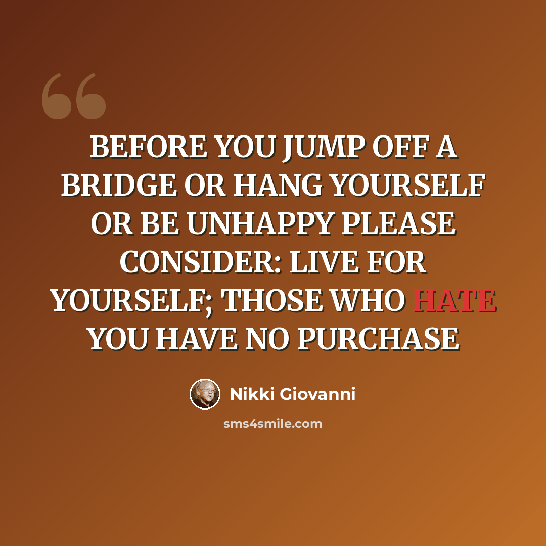 “BEFORE YOU JUMP OFF A BRIDGE OR HANG YOURSELF OR BE UNHAPPY PLEASE CONSIDER: LIVE FOR YOURSELF; THOSE WHO HATE YOU HAVE NO PURCHASE” quote by Nikki Giovanni