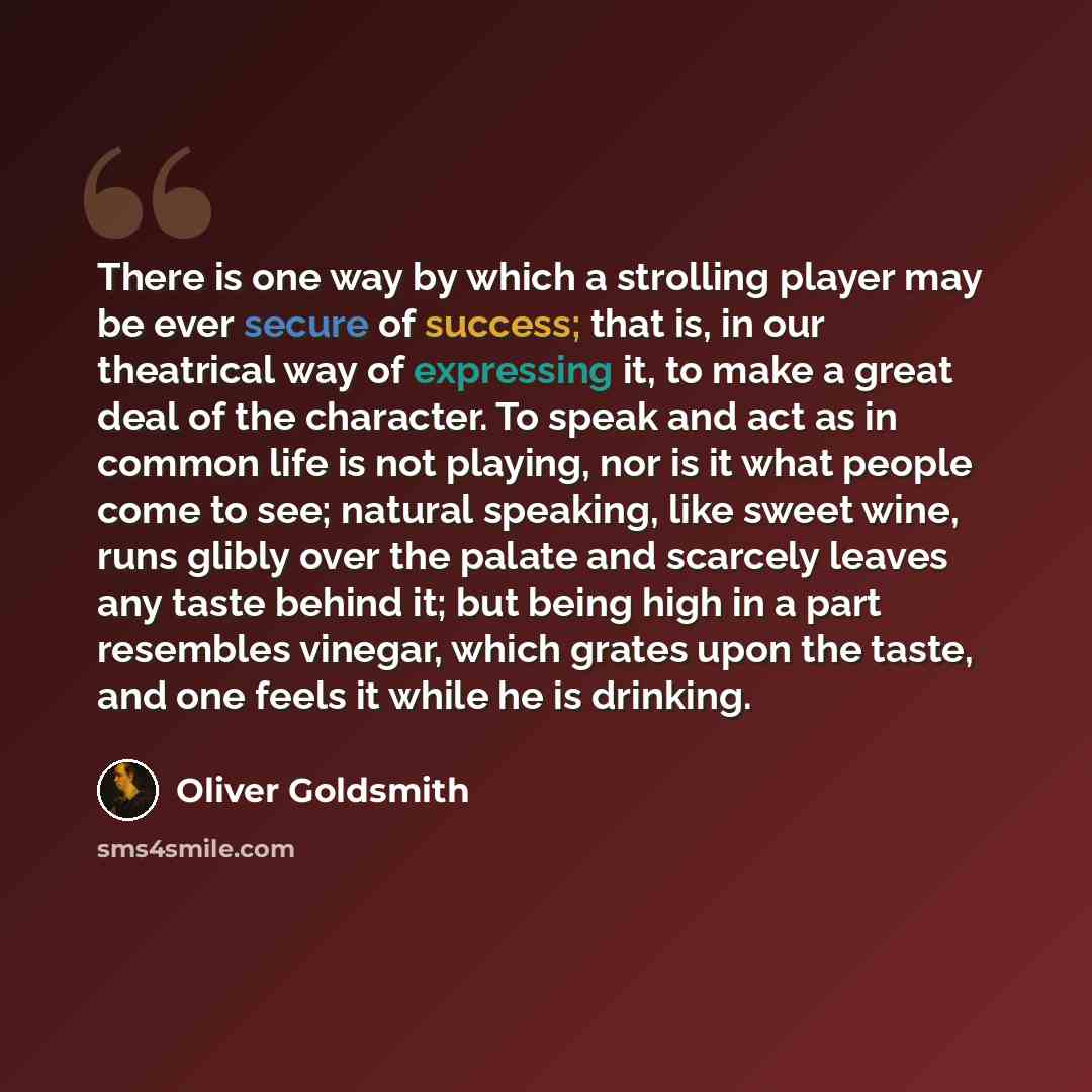 “There is one way by which a strolling player may be ever secure of success; that is, in our theatrical way of expressing it, to make a great deal of the character. To speak and act as in common life is not playing, nor is it what people come to see; natural speaking, like sweet wine, runs glibly…” quote by Oliver Goldsmith