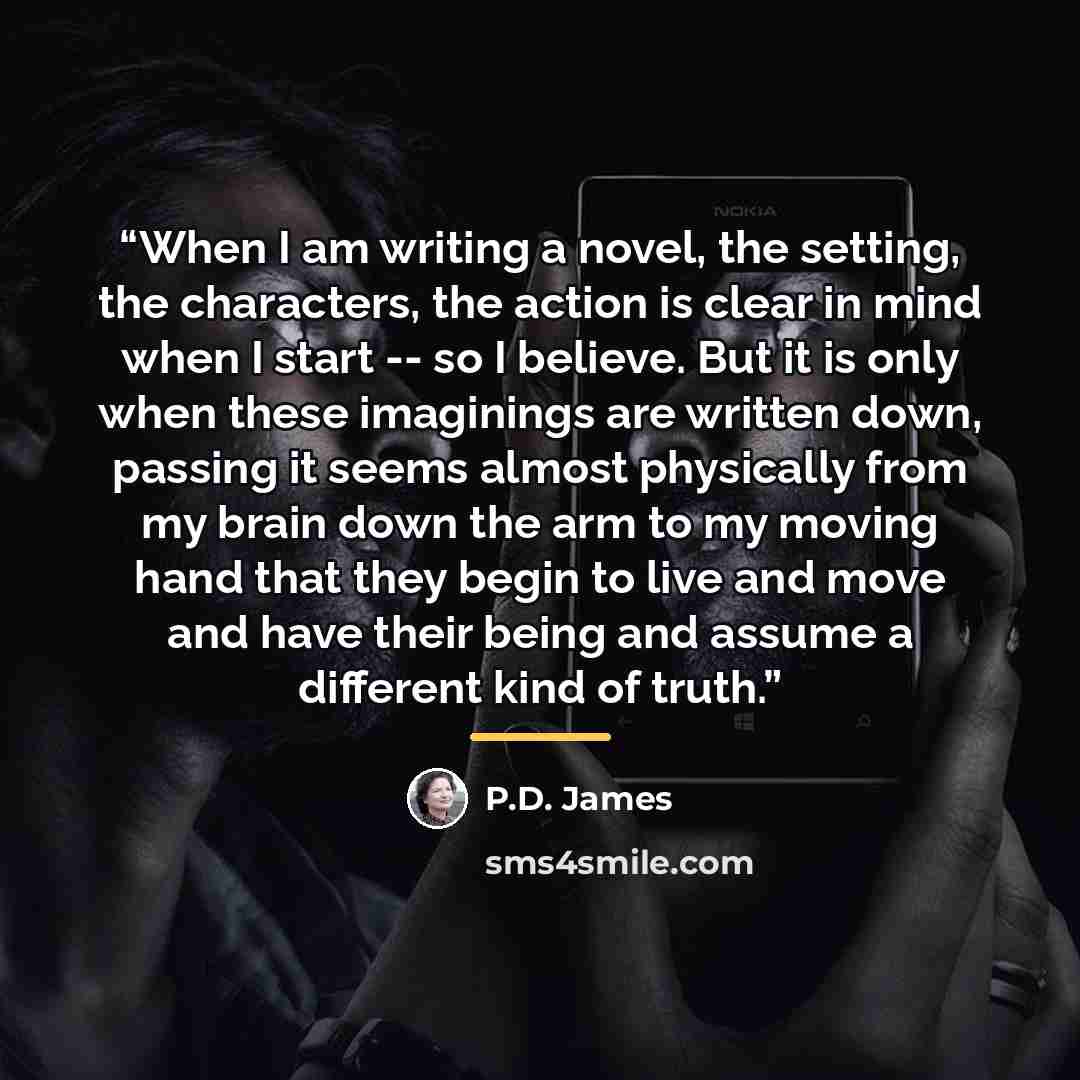 “When I am writing a novel, the setting, the characters, the action is clear in mind when I start -- so I believe. But it is only when these imaginings are written down, passing it seems almost physically from my brain down the arm to my moving hand that they begin to live and move and have their…” quote by P.D. James