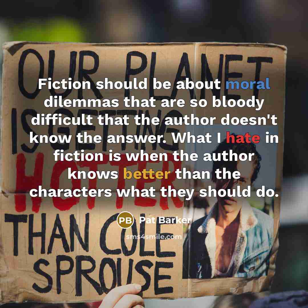 “Fiction should be about moral dilemmas that are so bloody difficult that the author doesn't know the answer. What I hate in fiction is when the author knows better than the characters what they should do.” quote by Pat Barker