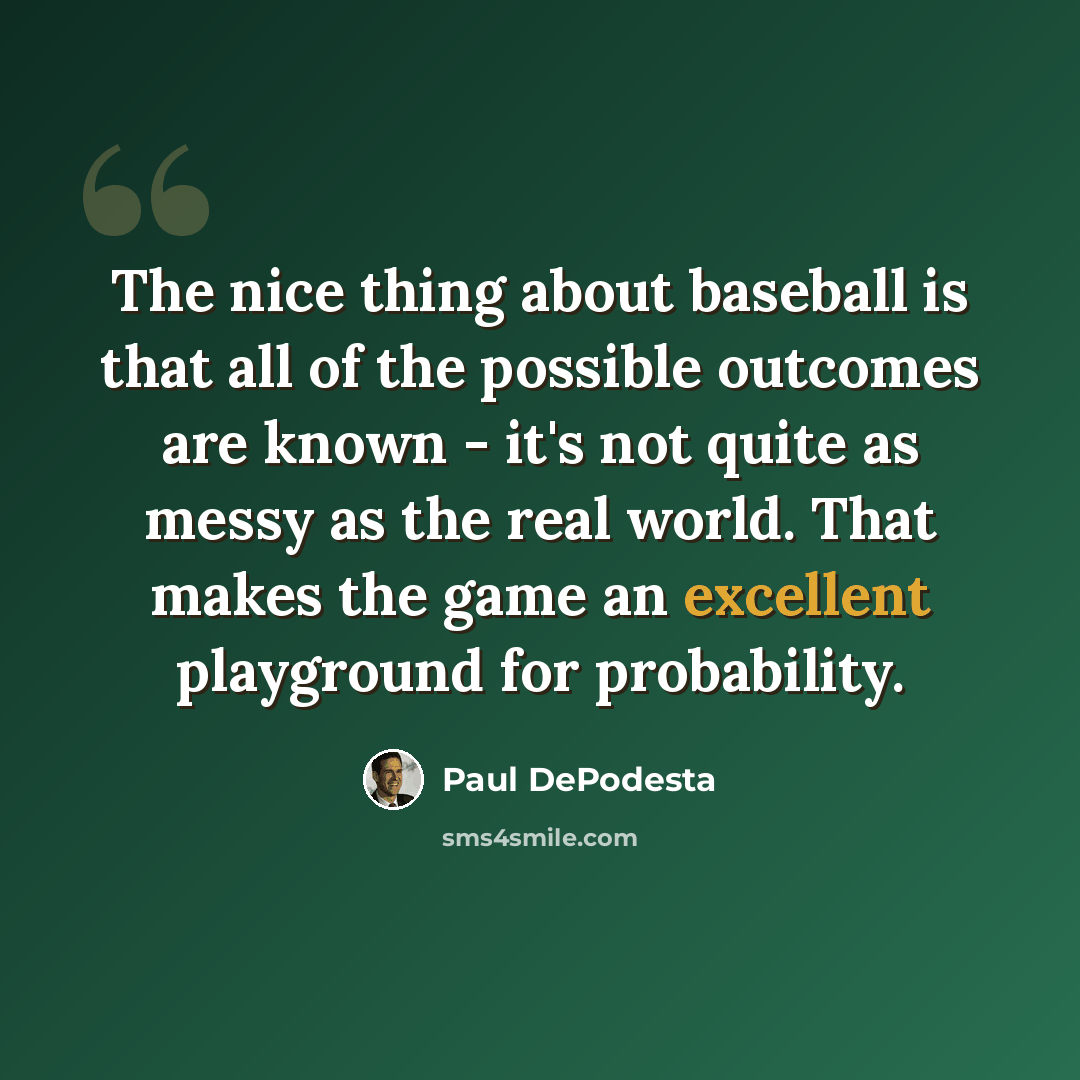 “The nice thing about baseball is that all of the possible outcomes are known - it's not quite as messy as the real world. That makes the game an excellent playground for probability.” quote by Paul DePodesta