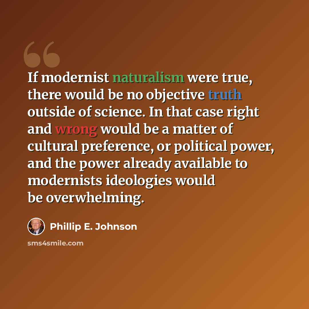 “If modernist naturalism were true, there would be no objective truth outside of science. In that case right and wrong would be a matter of cultural preference, or political power, and the power already available to modernists ideologies would be overwhelming.” quote by Phillip E. Johnson
