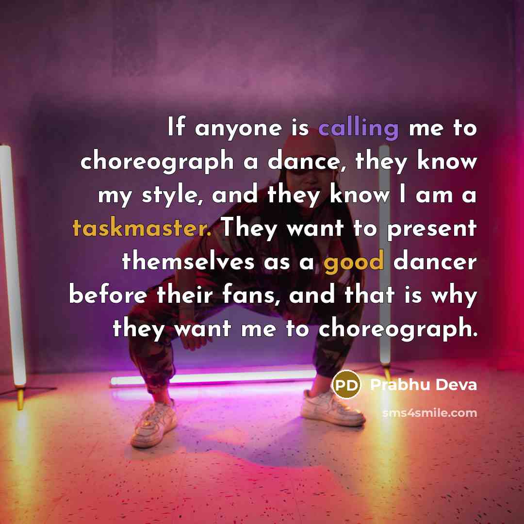 “If anyone is calling me to choreograph a dance, they know my style, and they know I am a taskmaster. They want to present themselves as a good dancer before their fans, and that is why they want me to choreograph.” quote by Prabhu Deva