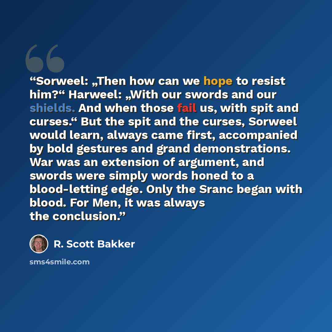 “Sorweel: „Then how can we hope to resist him?“ Harweel: „With our swords and our shields. And when those fail us, with spit and curses.“ But the spit and the curses, Sorweel would learn, always came first, accompanied by bold gestures and grand demonstrations. War was an extension of argument, and…” quote by R. Scott Bakker