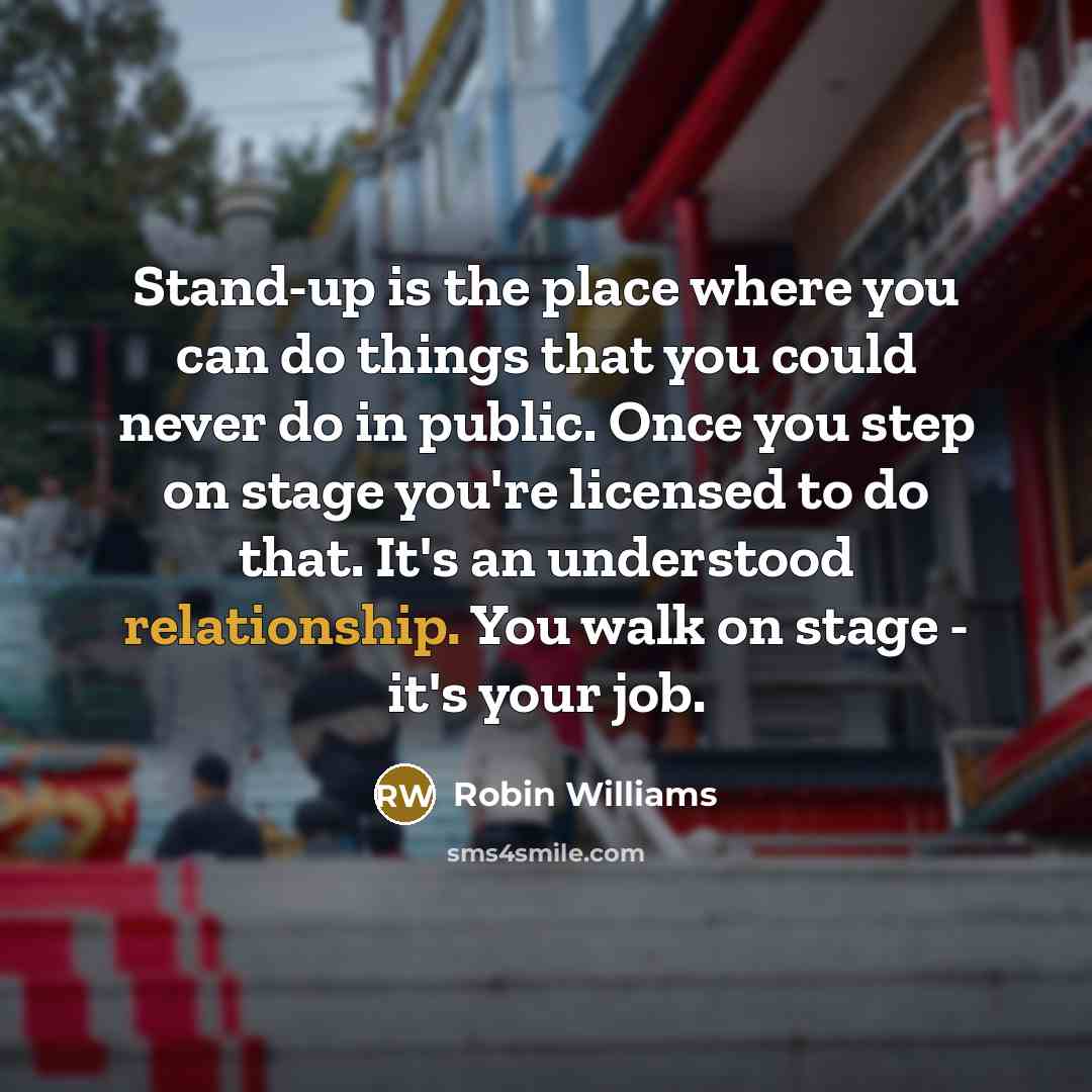 “Stand-up is the place where you can do things that you could never do in public. Once you step on stage you're licensed to do that. It's an understood relationship. You walk on stage - it's your job.” quote by Robin Williams