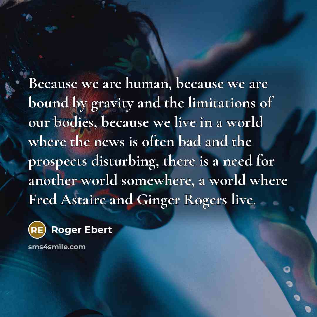 “Because we are human, because we are bound by gravity and the limitations of our bodies, because we live in a world where the news is often bad and the prospects disturbing, there is a need for another world somewhere, a world where Fred Astaire and Ginger Rogers live.” quote by Roger Ebert