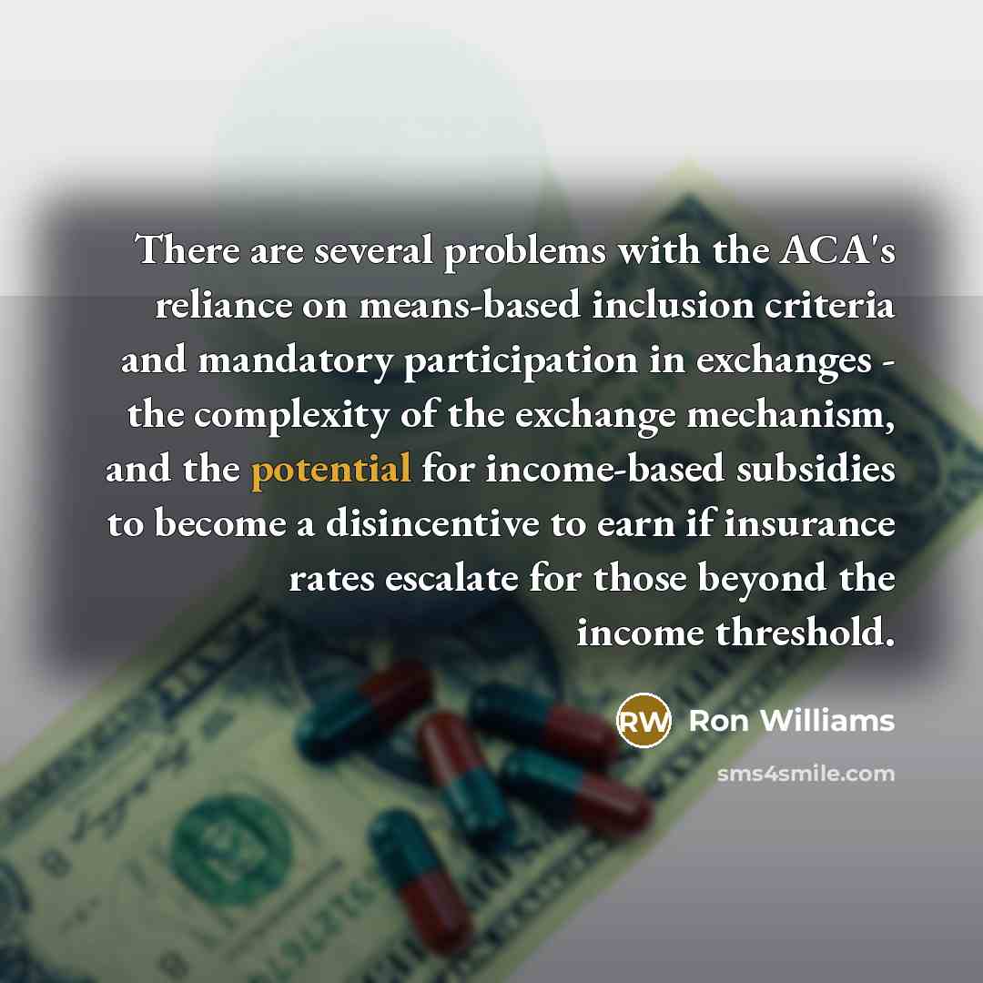 “There are several problems with the ACA's reliance on means-based inclusion criteria and mandatory participation in exchanges - the complexity of the exchange mechanism, and the potential for income-based subsidies to become a disincentive to earn if insurance rates escalate for those beyond the…” quote by Ron Williams