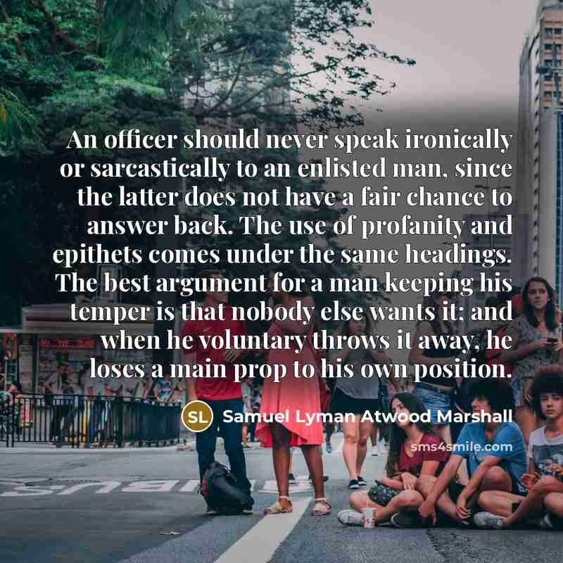 “An officer should never speak ironically or sarcastically to an enlisted man, since the latter does not have a fair chance to answer back. The use of profanity and epithets comes under the same headings. The best argument for a man keeping his temper is that nobody else wants it; and when he…” quote by Samuel Lyman Atwood Marshall