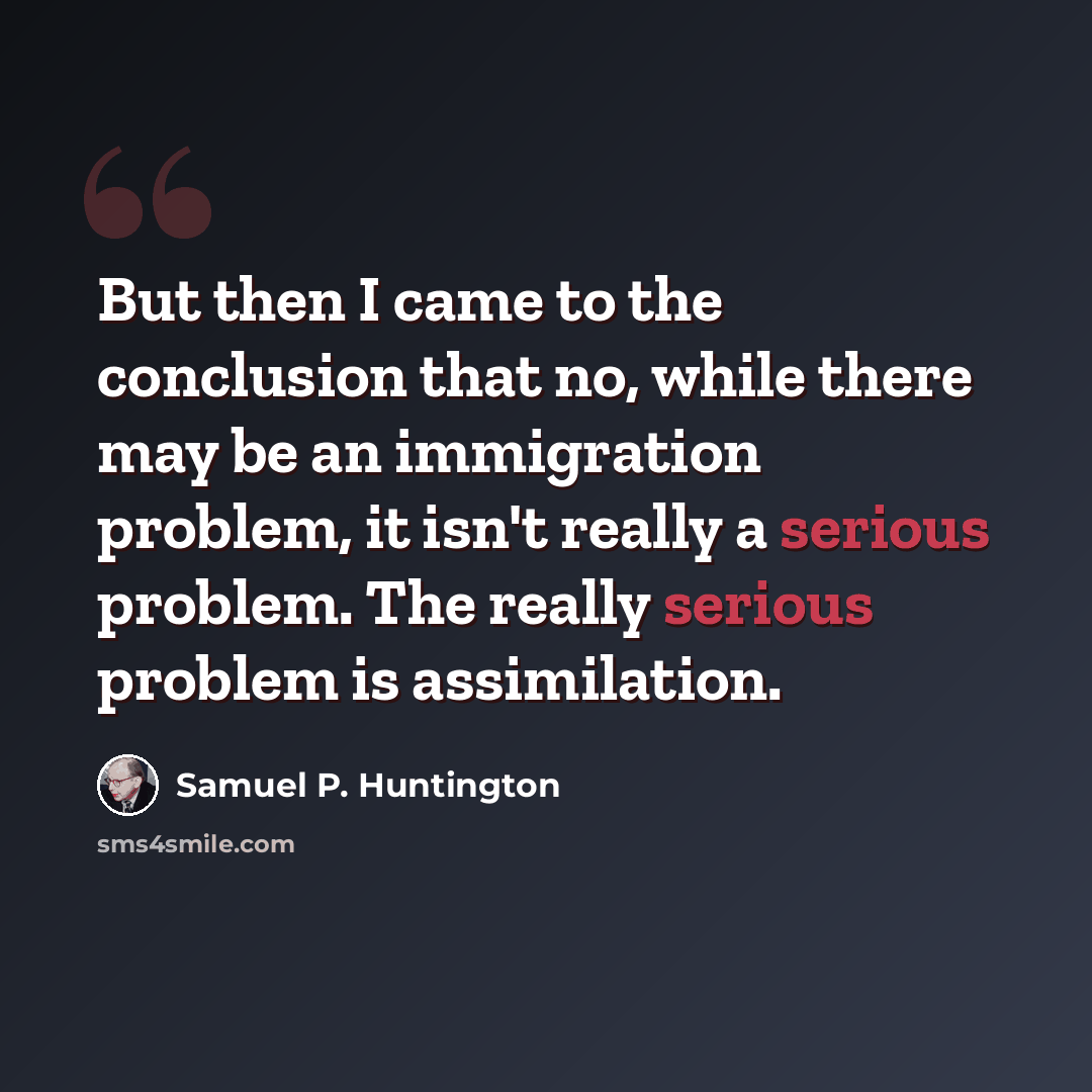 “But then I came to the conclusion that no, while there may be an immigration problem, it isn't really a serious problem. The really serious problem is assimilation.” quote by Samuel P. Huntington