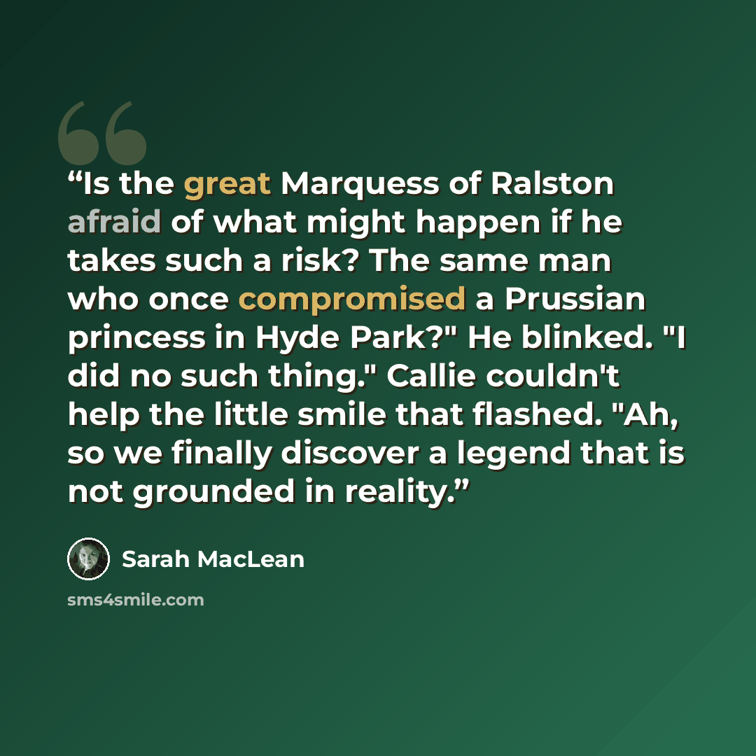 “Is the great Marquess of Ralston afraid of what might happen if he takes such a risk? The same man who once compromised a Prussian princess in Hyde Park?" He blinked. "I did no such thing." Callie couldn't help the little smile that flashed. "Ah, so we finally discover a legend that is not…” quote by Sarah MacLean