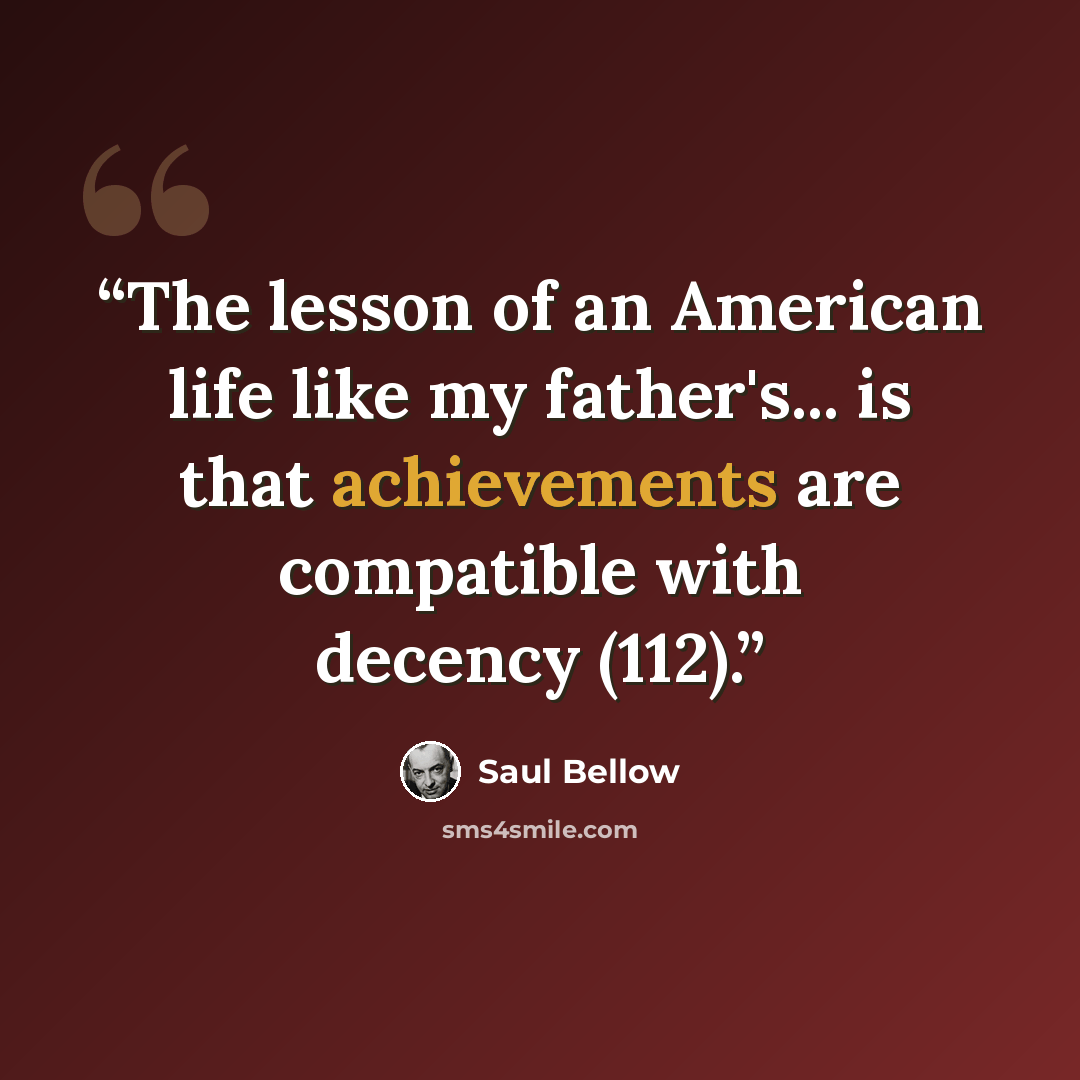 “The lesson of an American life like my father's... is that achievements are compatible with decency (112).” quote by Saul Bellow