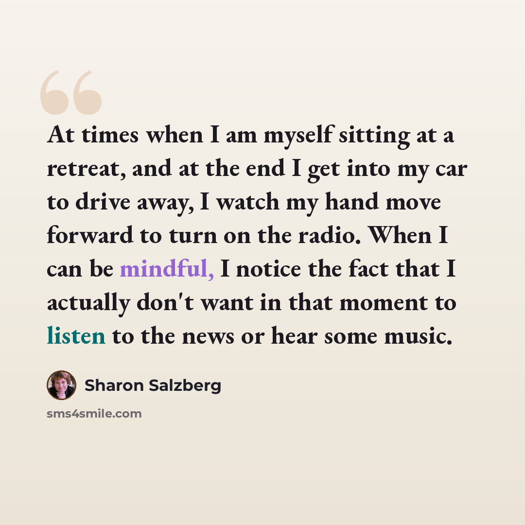 “At times when I am myself sitting at a retreat, and at the end I get into my car to drive away, I watch my hand move forward to turn on the radio. When I can be mindful, I notice the fact that I actually don't want in that moment to listen to the news or hear some music.” quote by Sharon Salzberg