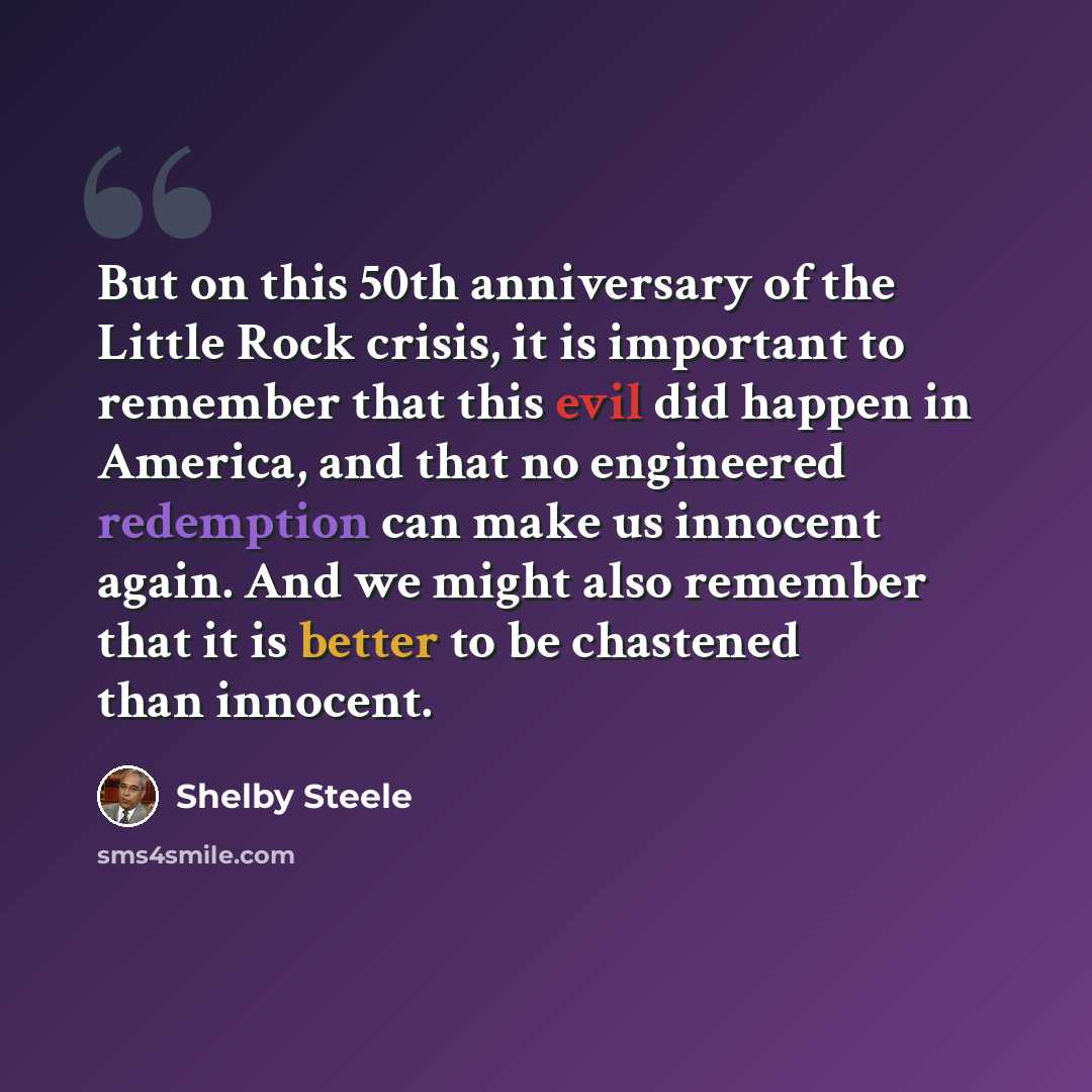 “But on this 50th anniversary of the Little Rock crisis, it is important to remember that this evil did happen in America, and that no engineered redemption can make us innocent again. And we might also remember that it is better to be chastened than innocent.” quote by Shelby Steele