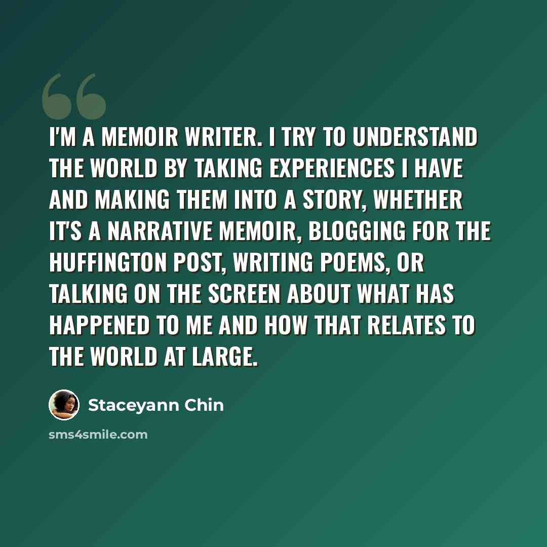 “I'm a memoir writer. I try to understand the world by taking experiences I have and making them into a story, whether it's a narrative memoir, blogging for The Huffington Post, writing poems, or talking on the screen about what has happened to me and how that relates to the world at large.” quote by Staceyann Chin