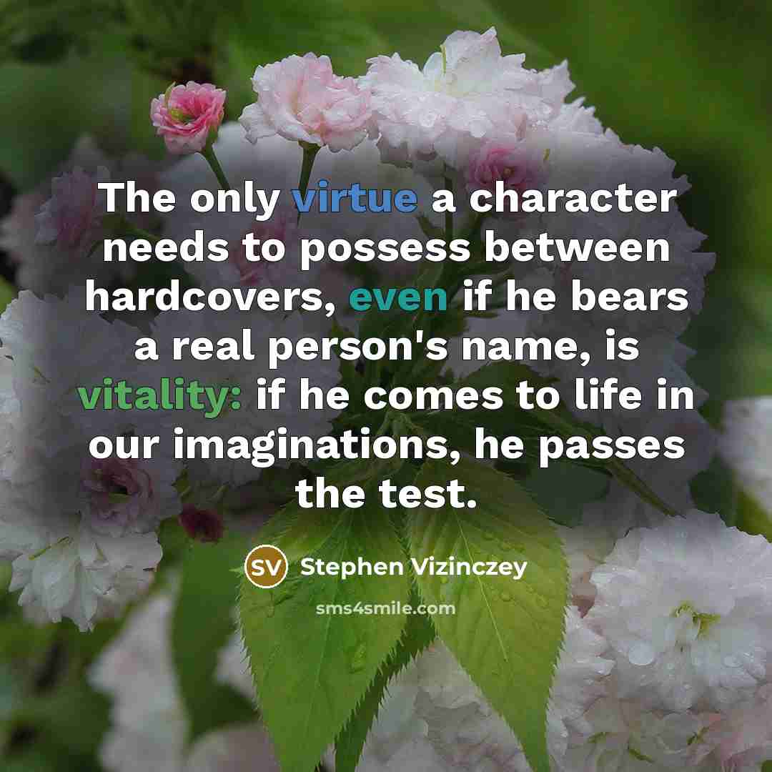 “The only virtue a character needs to possess between hardcovers, even if he bears a real person's name, is vitality: if he comes to life in our imaginations, he passes the test.” quote by Stephen Vizinczey