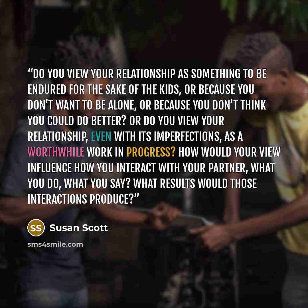 “Do you view your relationship as something to be endured for the sake of the kids, or because you don’t want to be alone, or because you don’t think you could do better? Or do you view your relationship, even with its imperfections, as a worthwhile work in progress? How would your view influence…” quote by Susan Scott