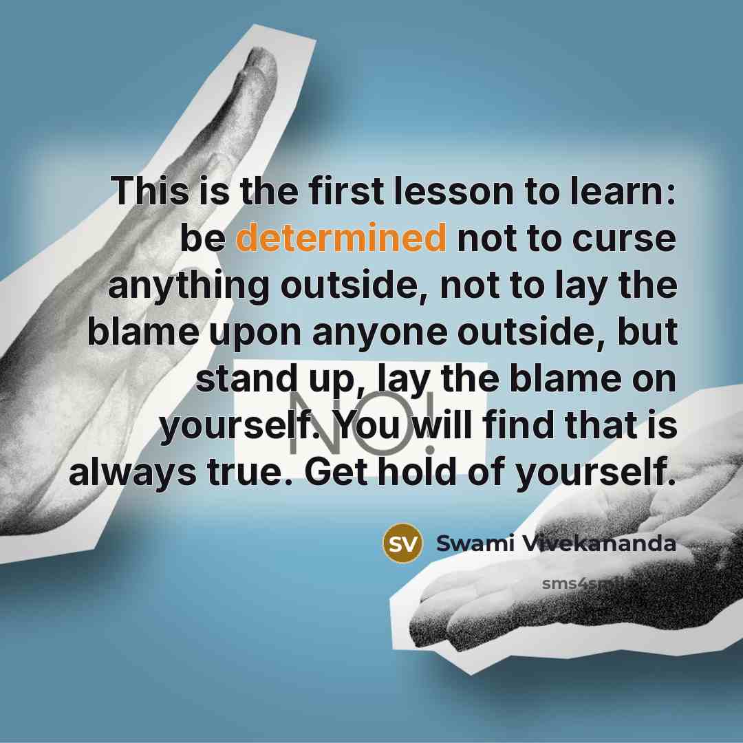 “This is the first lesson to learn: be determined not to curse anything outside, not to lay the blame upon anyone outside, but stand up, lay the blame on yourself. You will find that is always true. Get hold of yourself.” quote by Swami Vivekananda