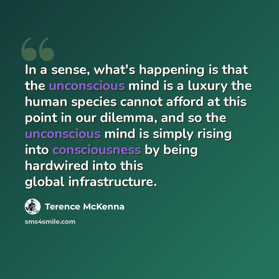 “In a sense, what's happening is that the unconscious mind is a luxury the human species cannot afford at this point in our dilemma, and so the unconscious mind is simply rising into consciousness by being hardwired into this global infrastructure.” quote by Terence McKenna