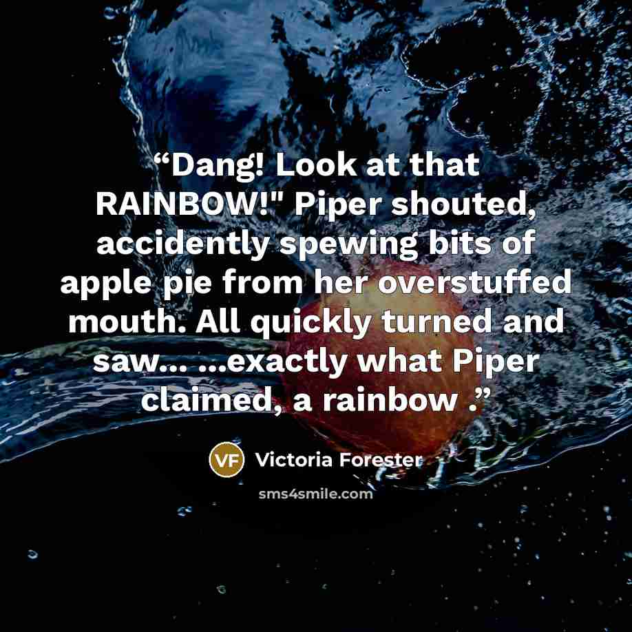 “Dang! Look at that RAINBOW!" Piper shouted, accidently spewing bits of apple pie from her overstuffed mouth. All quickly turned and saw... ...exactly what Piper claimed, a rainbow .” quote by Victoria Forester