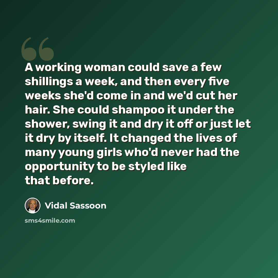 “A working woman could save a few shillings a week, and then every five weeks she'd come in and we'd cut her hair. She could shampoo it under the shower, swing it and dry it off or just let it dry by itself. It changed the lives of many young girls who'd never had the opportunity to be styled like…” quote by Vidal Sassoon