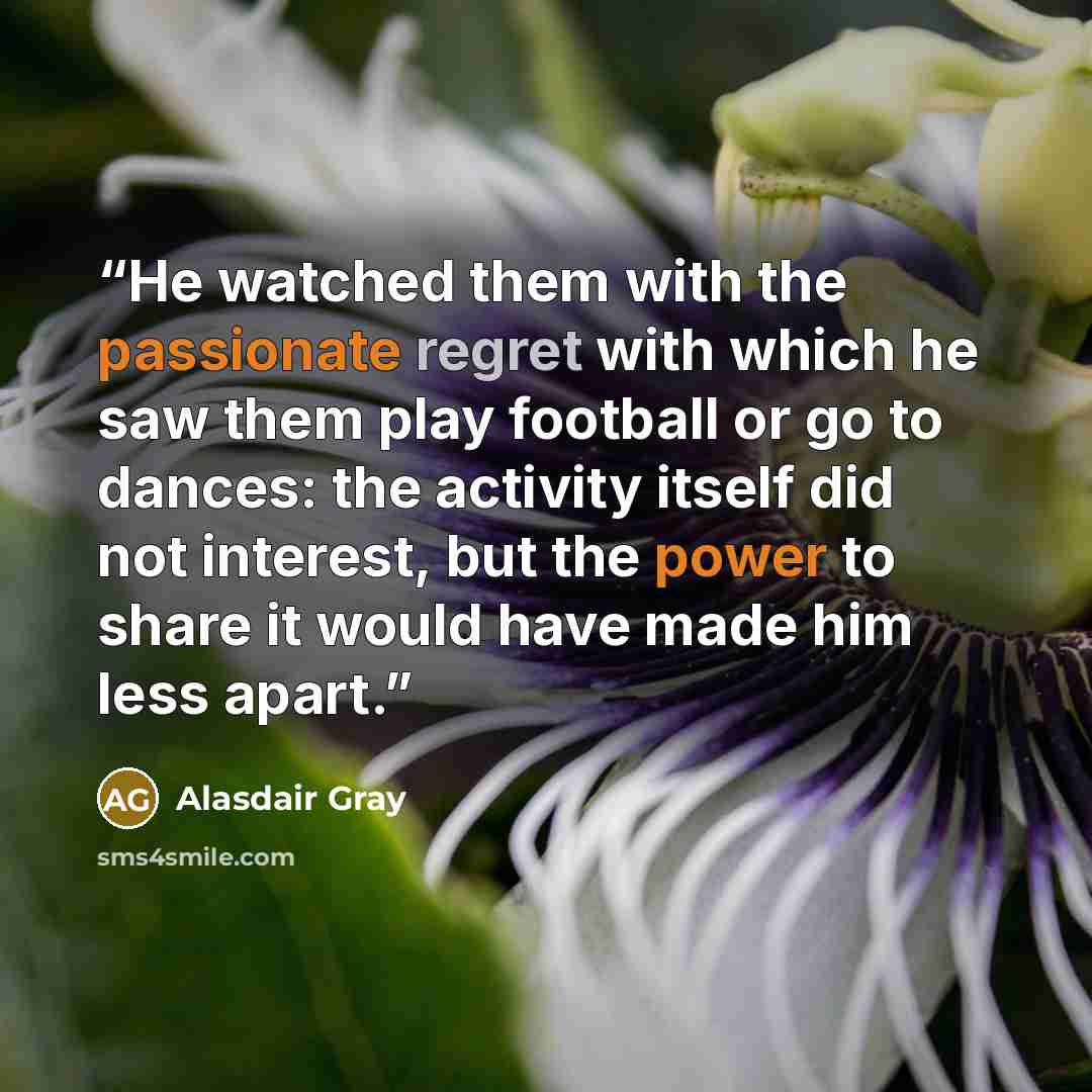 “He watched them with the passionate regret with which he saw them play football or go to dances: the activity itself did not interest, but the power to share it would have made him less apart.” quote by Alasdair Gray